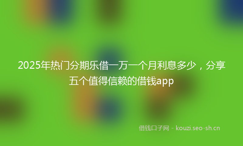 2025年热门分期乐借一万一个月利息多少，分享五个值得信赖的借钱app