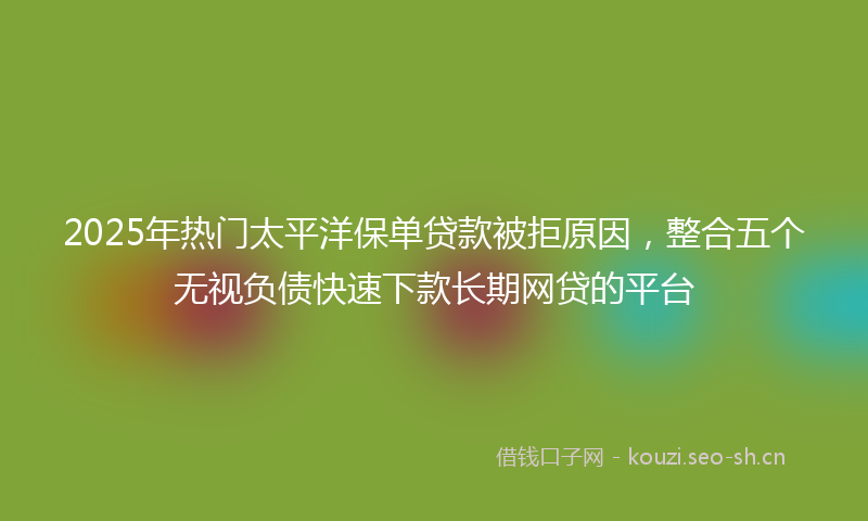 2025年热门太平洋保单贷款被拒原因，整合五个无视负债快速下款长期网贷的平台