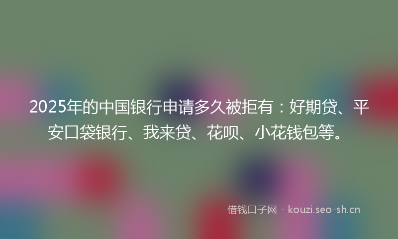 2025年的中国银行申请多久被拒有：好期贷、平安口袋银行、我来贷、花呗、小花钱包等。