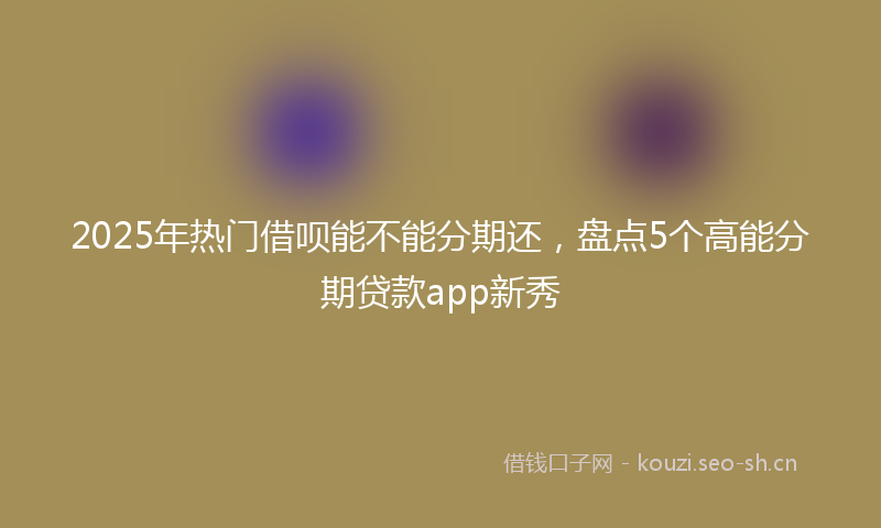 2025年热门借呗能不能分期还，盘点5个高能分期贷款app新秀