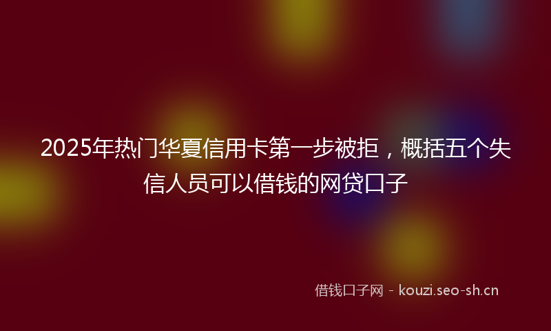 2025年热门华夏信用卡第一步被拒，概括五个失信人员可以借钱的网贷口子