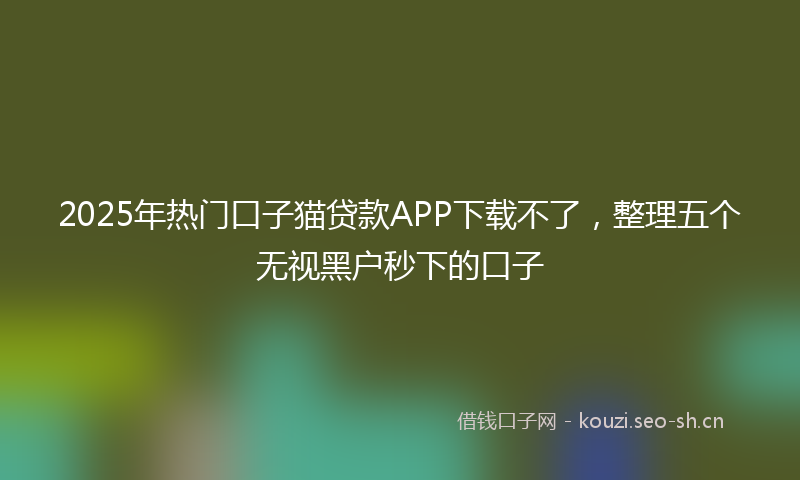 2025年热门口子猫贷款APP下载不了，整理五个无视黑户秒下的口子