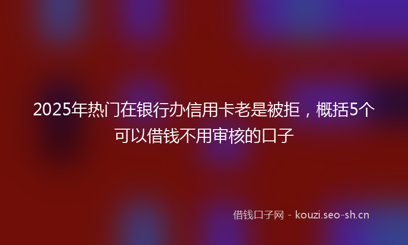 2025年热门在银行办信用卡老是被拒，概括5个可以借钱不用审核的口子