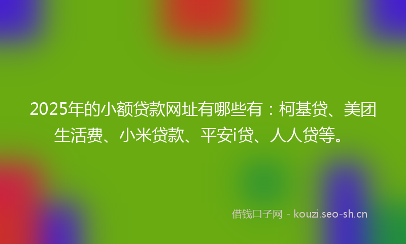 2025年的小额贷款网址有哪些有：柯基贷、美团生活费、小米贷款、平安i贷、人人贷等。