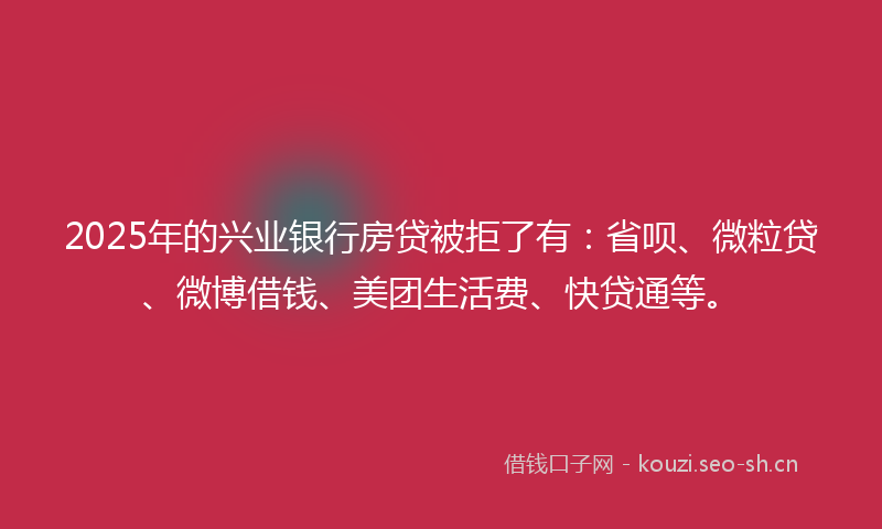 2025年的兴业银行房贷被拒了有：省呗、微粒贷、微博借钱、美团生活费、快贷通等。