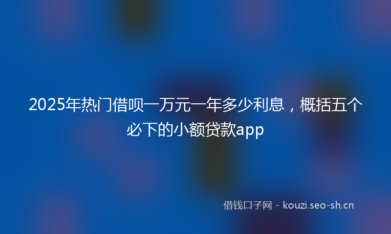 2025年热门借呗一万元一年多少利息，概括五个必下的小额贷款app