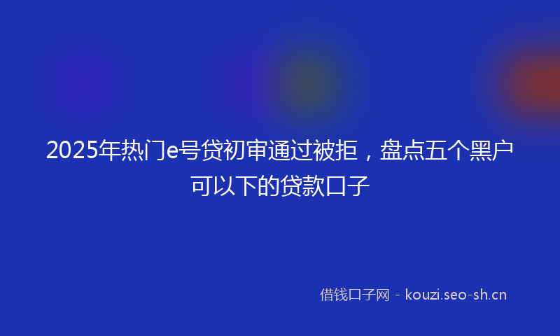 2025年热门e号贷初审通过被拒，盘点五个黑户可以下的贷款口子