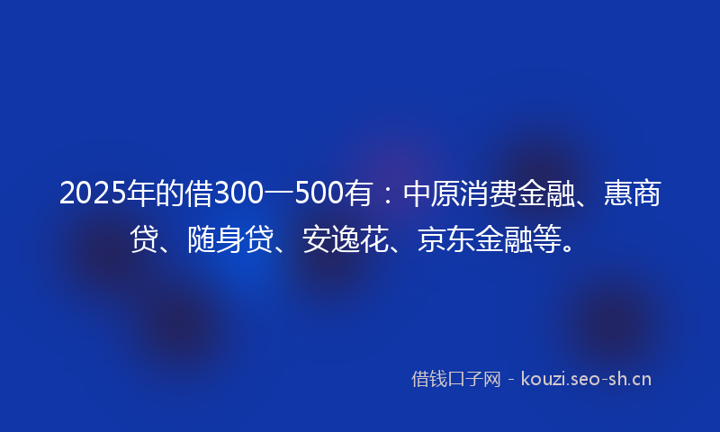 2025年的借300一500有：中原消费金融、惠商贷、随身贷、安逸花、京东金融等。