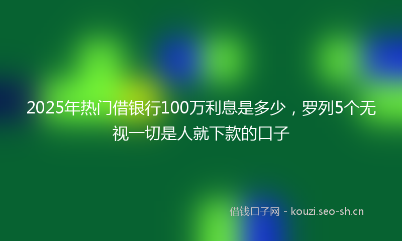 2025年热门借银行100万利息是多少，罗列5个无视一切是人就下款的口子