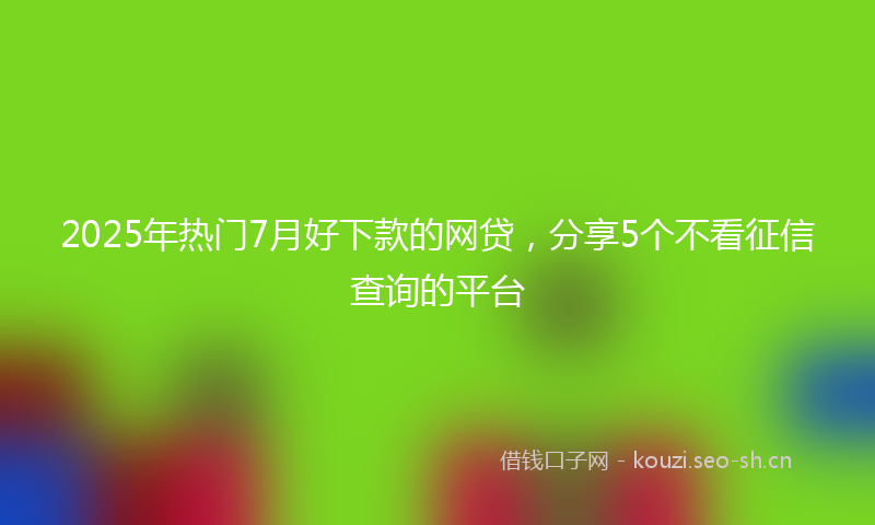 2025年热门7月好下款的网贷，分享5个不看征信查询的平台