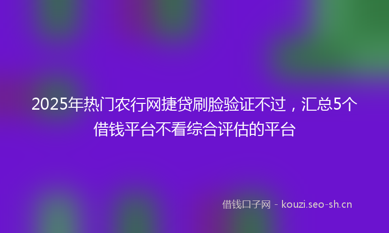 2025年热门农行网捷贷刷脸验证不过，汇总5个借钱平台不看综合评估的平台