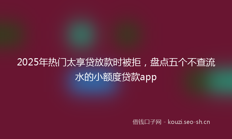2025年热门太享贷放款时被拒，盘点五个不查流水的小额度贷款app