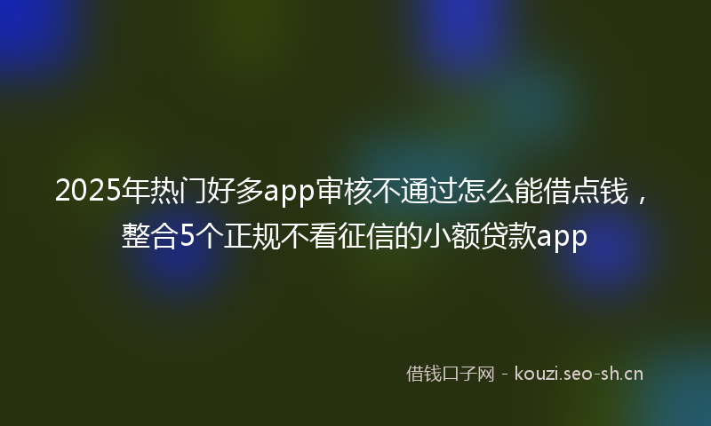 2025年热门好多app审核不通过怎么能借点钱，整合5个正规不看征信的小额贷款app