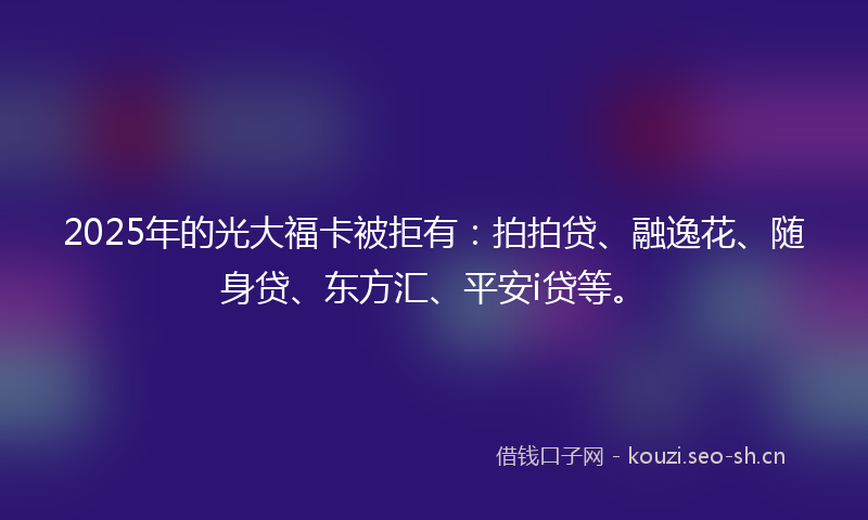 2025年的光大福卡被拒有：拍拍贷、融逸花、随身贷、东方汇、平安i贷等。
