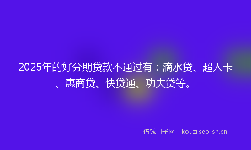 2025年的好分期贷款不通过有：滴水贷、超人卡、惠商贷、快贷通、功夫贷等。