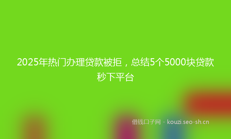 2025年热门办理贷款被拒，总结5个5000块贷款秒下平台