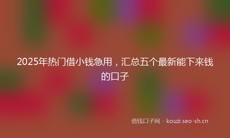 2025年热门借小钱急用，汇总五个最新能下来钱的口子