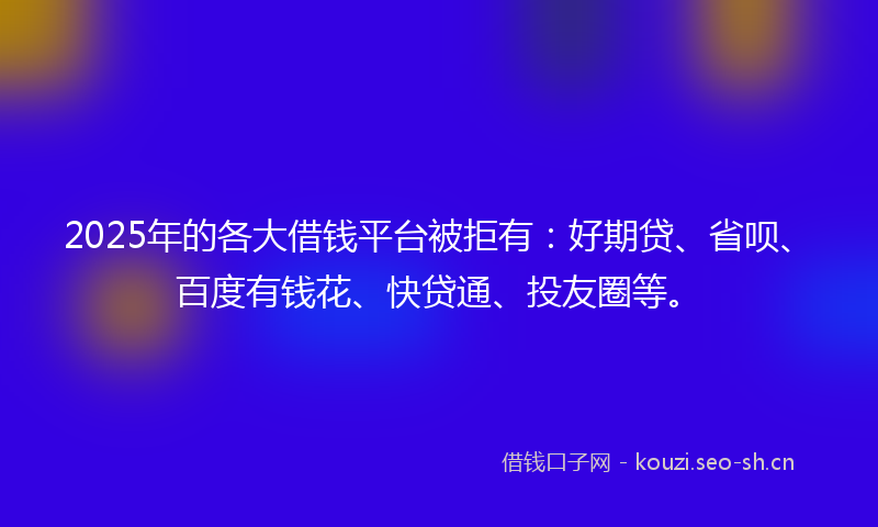 2025年的各大借钱平台被拒有：好期贷、省呗、百度有钱花、快贷通、投友圈等。