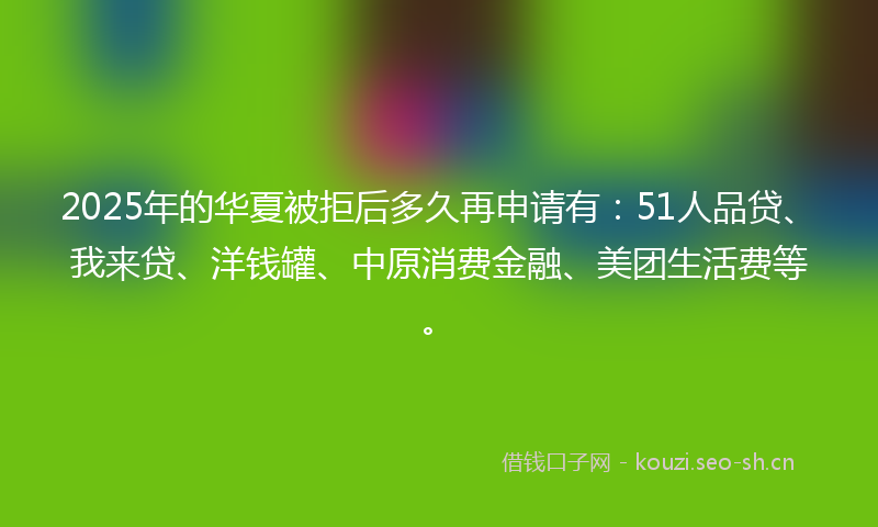 2025年的华夏被拒后多久再申请有：51人品贷、我来贷、洋钱罐、中原消费金融、美团生活费等。