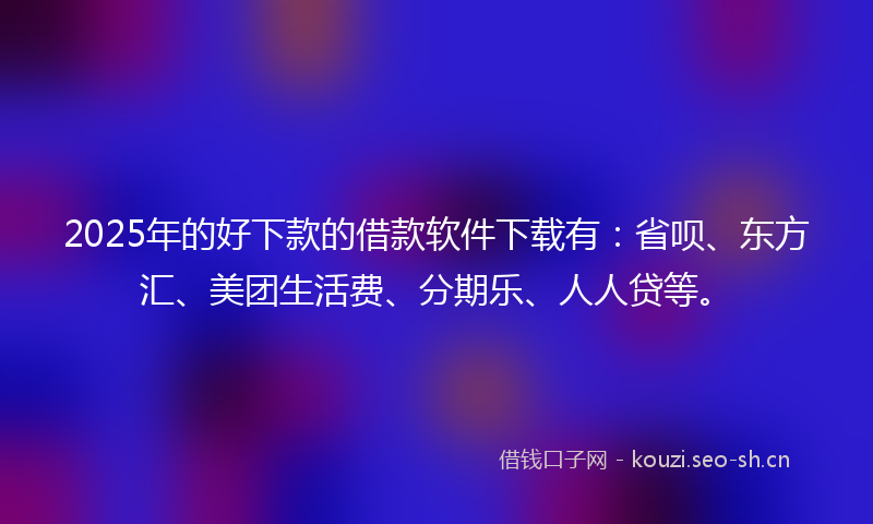2025年的好下款的借款软件下载有：省呗、东方汇、美团生活费、分期乐、人人贷等。