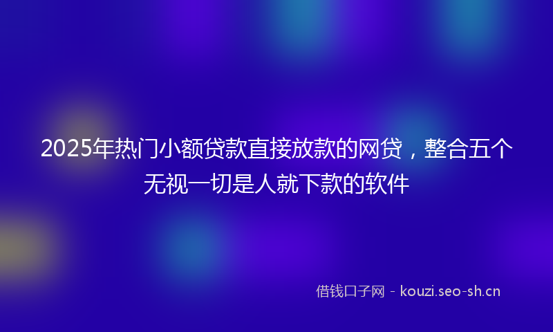 2025年热门小额贷款直接放款的网贷，整合五个无视一切是人就下款的软件