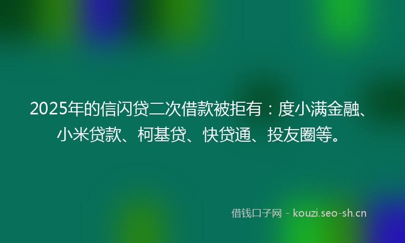2025年的信闪贷二次借款被拒有：度小满金融、小米贷款、柯基贷、快贷通、投友圈等。