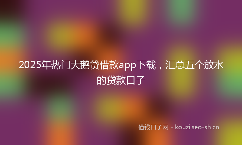 2025年热门大鹅贷借款app下载，汇总五个放水的贷款口子