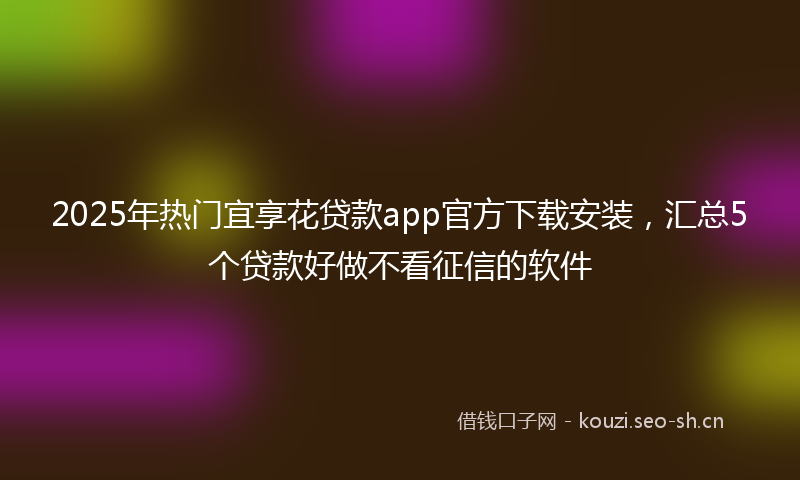 2025年热门宜享花贷款app官方下载安装，汇总5个贷款好做不看征信的软件