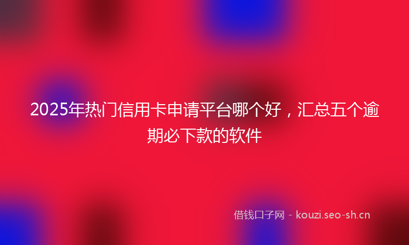 2025年热门信用卡申请平台哪个好，汇总五个逾期必下款的软件
