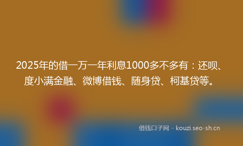 2025年的借一万一年利息1000多不多有：还呗、度小满金融、微博借钱、随身贷、柯基贷等。