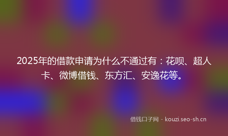 2025年的借款申请为什么不通过有：花呗、超人卡、微博借钱、东方汇、安逸花等。