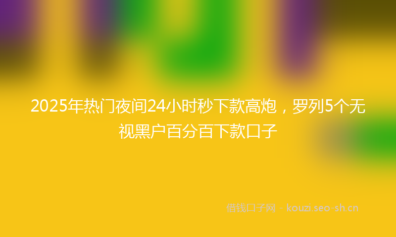 2025年热门夜间24小时秒下款高炮，罗列5个无视黑户百分百下款口子