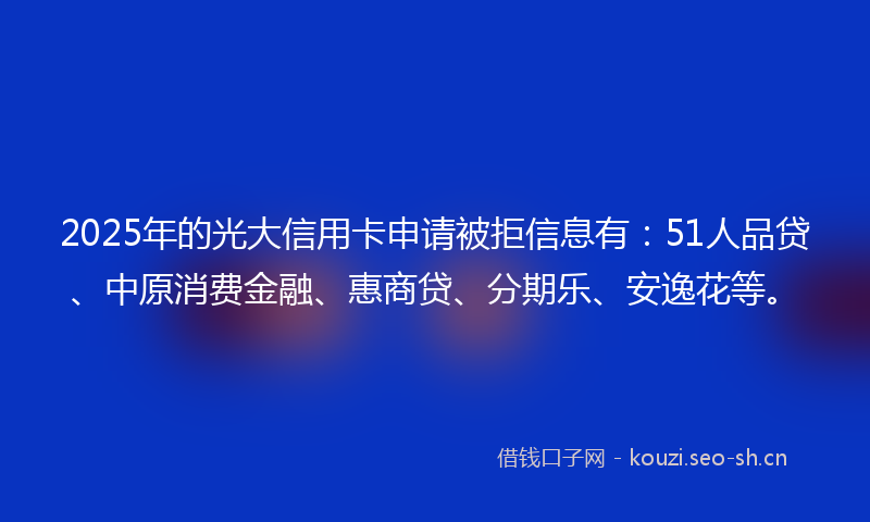 2025年的光大信用卡申请被拒信息有：51人品贷、中原消费金融、惠商贷、分期乐、安逸花等。