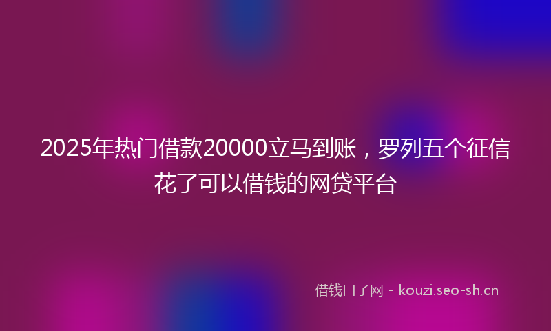 2025年热门借款20000立马到账，罗列五个征信花了可以借钱的网贷平台