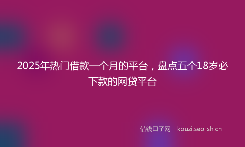 2025年热门借款一个月的平台，盘点五个18岁必下款的网贷平台