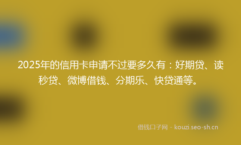 2025年的信用卡申请不过要多久有：好期贷、读秒贷、微博借钱、分期乐、快贷通等。