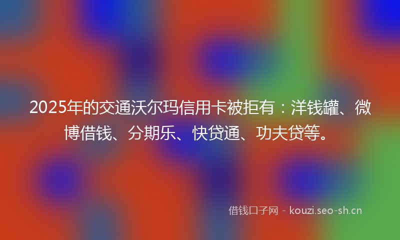2025年的交通沃尔玛信用卡被拒有：洋钱罐、微博借钱、分期乐、快贷通、功夫贷等。