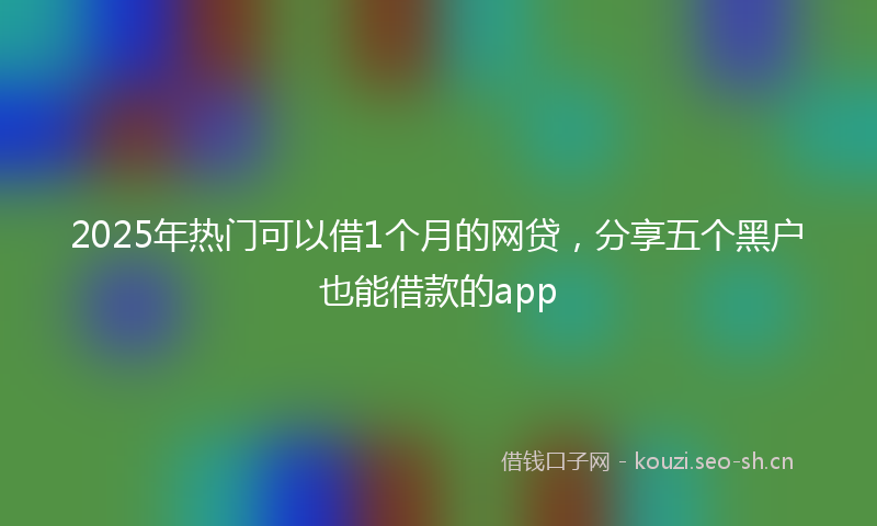 2025年热门可以借1个月的网贷，分享五个黑户也能借款的app
