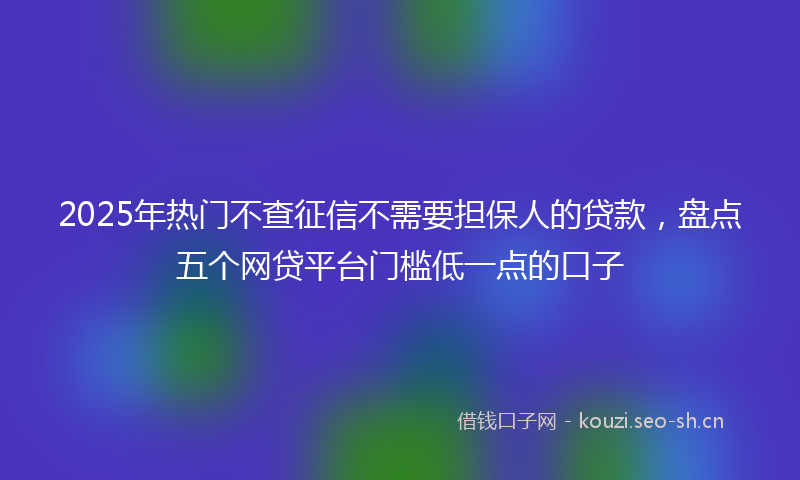 2025年热门不查征信不需要担保人的贷款，盘点五个网贷平台门槛低一点的口子
