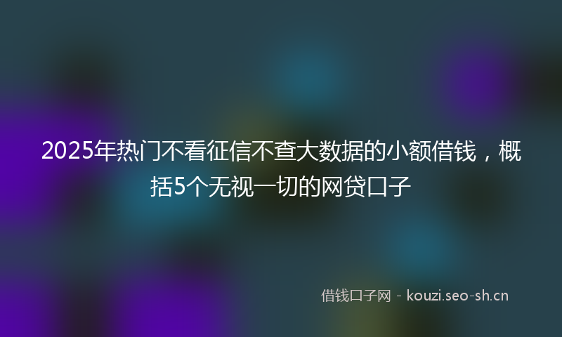 2025年热门不看征信不查大数据的小额借钱，概括5个无视一切的网贷口子
