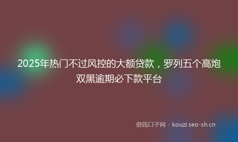 2025年热门不过风控的大额贷款，罗列五个高炮双黑逾期必下款平台