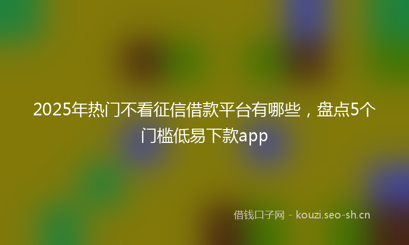 2025年热门不看征信借款平台有哪些，盘点5个门槛低易下款app