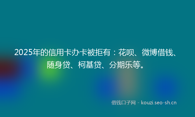 2025年的信用卡办卡被拒有：花呗、微博借钱、随身贷、柯基贷、分期乐等。