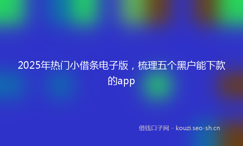 2025年热门小借条电子版，梳理五个黑户能下款的app