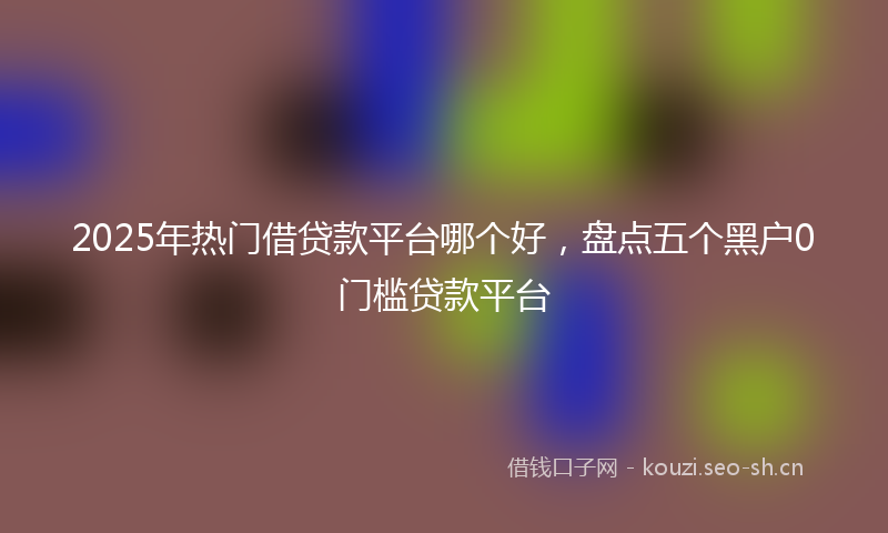 2025年热门借贷款平台哪个好，盘点五个黑户0门槛贷款平台