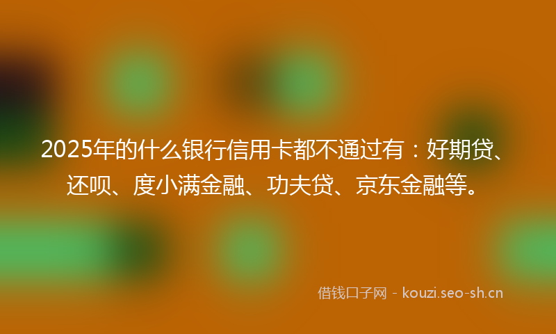 2025年的什么银行信用卡都不通过有：好期贷、还呗、度小满金融、功夫贷、京东金融等。