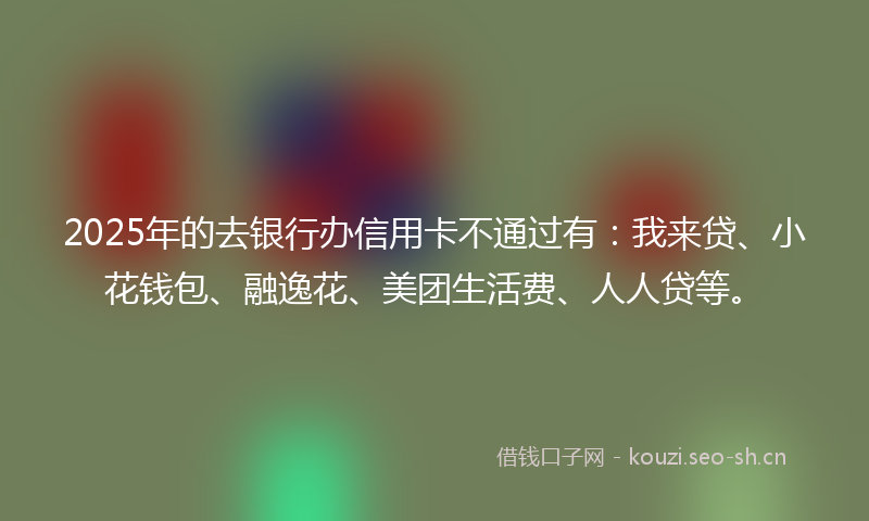 2025年的去银行办信用卡不通过有：我来贷、小花钱包、融逸花、美团生活费、人人贷等。