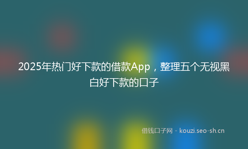 2025年热门好下款的借款App，整理五个无视黑白好下款的口子