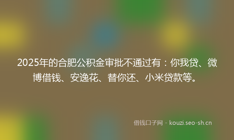 2025年的合肥公积金审批不通过有：你我贷、微博借钱、安逸花、替你还、小米贷款等。