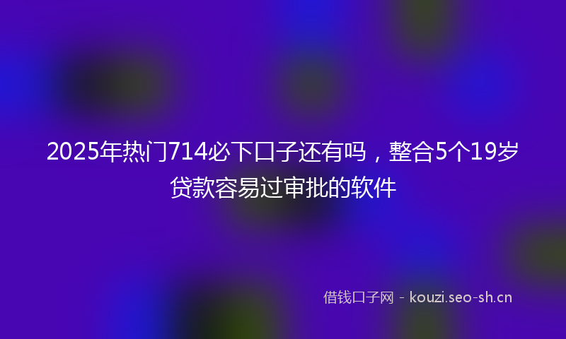2025年热门714必下口子还有吗，整合5个19岁贷款容易过审批的软件